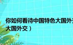 你如何看待中国特色大国外交新局面（你如何看待中国特色大国外交）