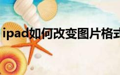 ipad如何改变图片格式（如何改变图片格式）