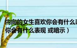 内向的女生喜欢你会有什么表现 或暗示吗（内向的女生喜欢你会有什么表现 或暗示）
