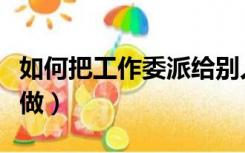 如何把工作委派给别人（委派任务一个人怎么做）