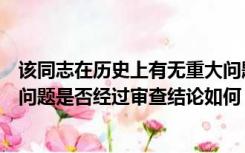 该同志在历史上有无重大问题及审查结论（本人历史上有无问题是否经过审查结论如何）