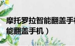 摩托罗拉智能翻盖手机拆箱视频（摩托罗拉智能翻盖手机）