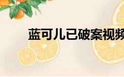 蓝可儿已破案视频（蓝可儿已破案）