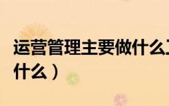 运营管理主要做什么工作（运营管理主要是做什么）