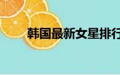 韩国最新女星排行（韩国女星排行）