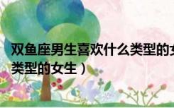 双鱼座男生喜欢什么类型的女生 可爱（双鱼座男生喜欢什么类型的女生）