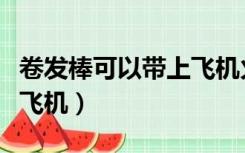 卷发棒可以带上飞机火车吗（卷发棒可以带上飞机）