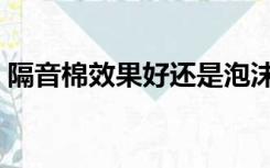 隔音棉效果好还是泡沫效果好（隔音棉效果）