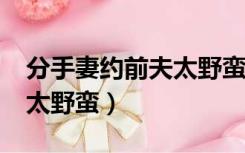 分手妻约前夫太野蛮txt下载（分手妻约前夫太野蛮）