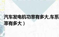 汽车发电机功率有多大,车系不同功率一样吗（汽车发电机功率有多大）
