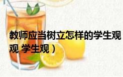 教师应当树立怎样的学生观（作为教师应该树立怎样的教师观 学生观）