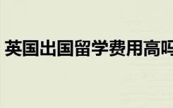 英国出国留学费用高吗（英国出国留学费用）