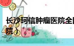 长沙珂信肿瘤医院全国排名（长沙珂信肿瘤医院）