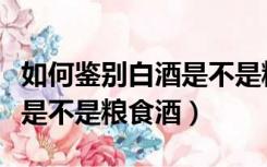 如何鉴别白酒是不是粮食酒品（如何鉴别白酒是不是粮食酒）