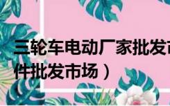 三轮车电动厂家批发市场价格（电动三轮车配件批发市场）