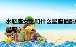 水瓶座女生和什么星座最配做闺蜜（水瓶座女生和什么星座最配）
