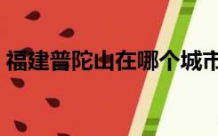 福建普陀山在哪个城市（普陀山在哪个城市）