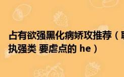 占有欲强黑化病娇攻推荐（耽美小说 囚禁黑化病娇占有欲偏执强类 要虐点的 he）