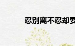 忍别离不忍却要别离（忍别离）