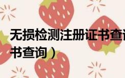 无损检测注册证书查询打印（无损检测注册证书查询）