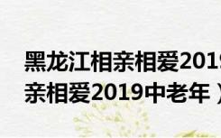 黑龙江相亲相爱2019中老年专场（黑龙江相亲相爱2019中老年）