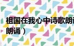 祖国在我心中诗歌朗诵稿（祖国在我心中诗歌朗诵）