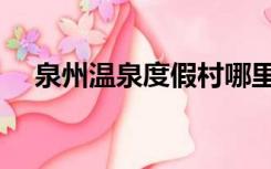 泉州温泉度假村哪里好（度假村哪里好）