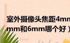 室外摄像头焦距4mm和6mm哪个好（焦距4mm和6mm哪个好）