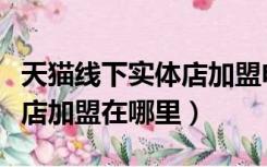 天猫线下实体店加盟电话咨询（天猫线下实体店加盟在哪里）