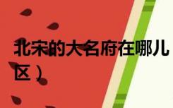 北宋的大名府在哪儿（北宋大名府属于哪个军区）