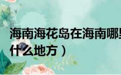 海南海花岛在海南哪里（谁知道海南海花岛在什么地方）