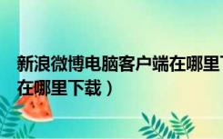 新浪微博电脑客户端在哪里下载文件（新浪微博电脑客户端在哪里下载）