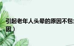 引起老年人头晕的原因不包含哪一项（引起老年人头晕的原因）