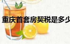 重庆首套房契税是多少（首套房契税是多少）
