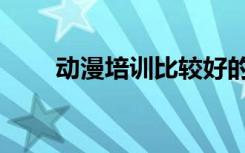 动漫培训比较好的学校（动漫培训）