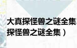 大真探怪兽之谜全集1~12哔哩（cctv10大真探怪兽之谜全集）