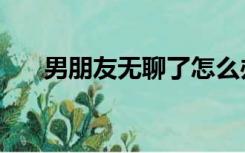 男朋友无聊了怎么办（无聊了怎么办）