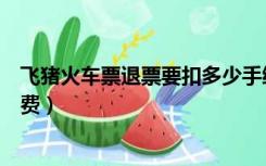 飞猪火车票退票要扣多少手续费（火车票退票要扣多少手续费）