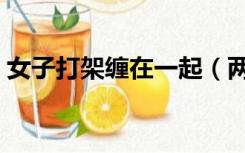 女子打架缠在一起（两个美女打架缠在一起）