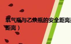 氧气瓶与乙炔瓶的安全距离是多少（氧气瓶与乙炔瓶的安全距离）