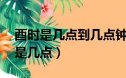 酉时是几点到几点钟,申时是什么时候（酉时是几点）