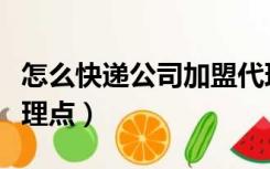 怎么快递公司加盟代理（怎样加盟快递公司代理点）