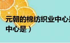 元朝的棉纺织业中心是什么（元朝的棉纺织业中心是）