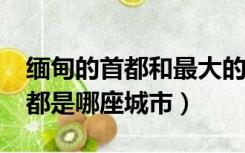 缅甸的首都和最大的城市是哪里?（缅甸的首都是哪座城市）