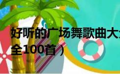 好听的广场舞歌曲大全100首（广场舞歌曲大全100首）