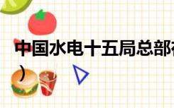 中国水电十五局总部在哪里（中国水电十五局）