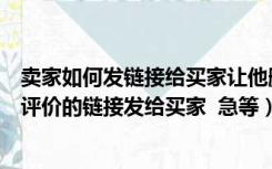 卖家如何发链接给买家让他删除评价（淘宝卖家去哪找删除评价的链接发给买家  急等）