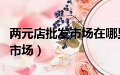 两元店批发市场在哪里进货便宜（两元店批发市场）