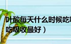 叶酸每天什么时候吃吸收最好（叶酸什么时候吃吸收最好）