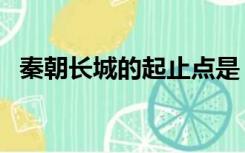 秦朝长城的起止点是（秦长城的起止点是）